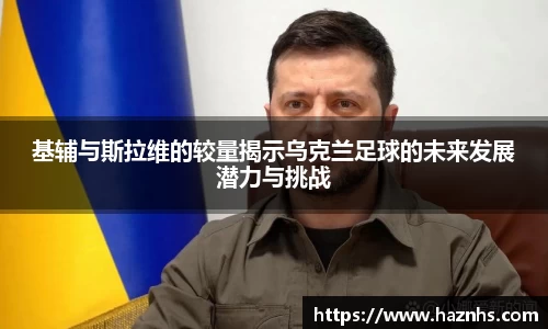 基辅与斯拉维的较量揭示乌克兰足球的未来发展潜力与挑战